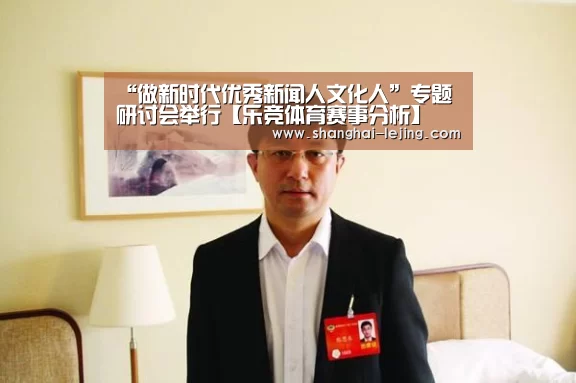“做新时代优秀新闻人文化人”专题研讨会举行【乐竞体育赛事分析】(图3) 乐竞体育赛事分析